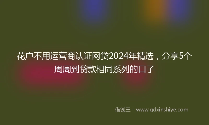 花户不用运营商认证网贷2024年精选，分享5个周周到贷款相同系列的口子