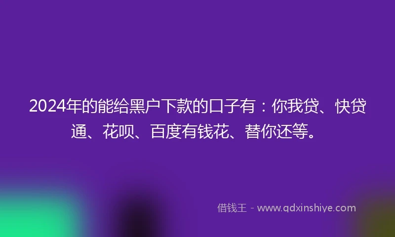 2024年的能给黑户下款的口子有：你我贷、快贷通、花呗、百度有钱花、替你还等。