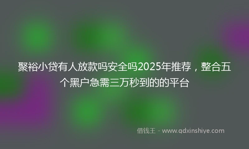 聚裕小贷有人放款吗安全吗2025年推荐，整合五个黑户急需三万秒到的的平台