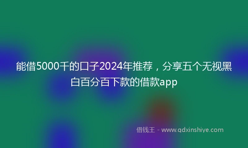 能借5000千的口子2024年推荐，分享五个无视黑白百分百下款的借款app