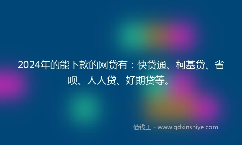 2024年的能下款的网贷有：快贷通、柯基贷、省呗、人人贷、好期贷等。