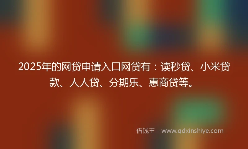 2025年的网贷申请入口网贷有：读秒贷、小米贷款、人人贷、分期乐、惠商贷等。