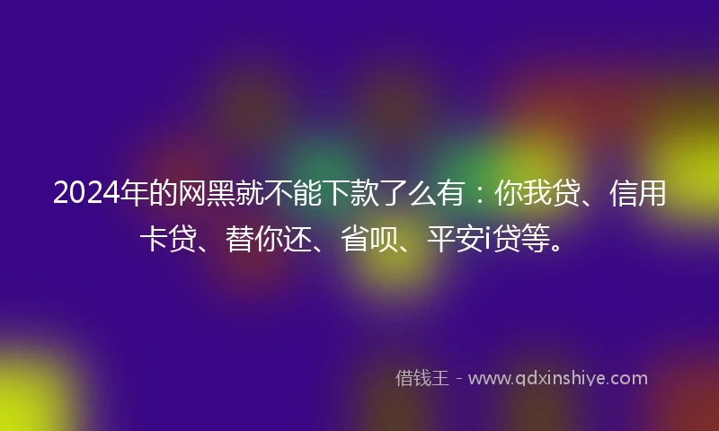 2024年的网黑就不能下款了么有：你我贷、信用卡贷、替你还、省呗、平安i贷等。