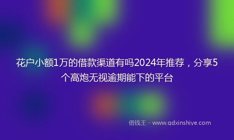 花户小额1万的借款渠道有吗2024年推荐，分享5个高炮无视逾期能下的平台