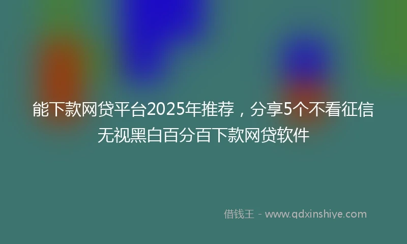 能下款网贷平台2025年推荐，分享5个不看征信无视黑白百分百下款网贷软件