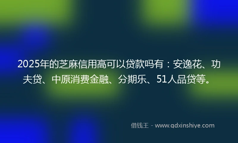 2025年的芝麻信用高可以贷款吗有：安逸花、功夫贷、中原消费金融、分期乐、51人品贷等。