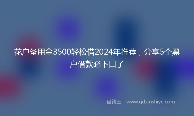 花户备用金3500轻松借2024年推荐，分享5个黑户借款必下口子