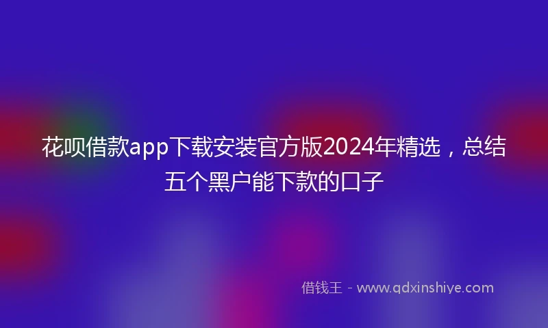 花呗借款app下载安装官方版2024年精选，总结五个黑户能下款的口子