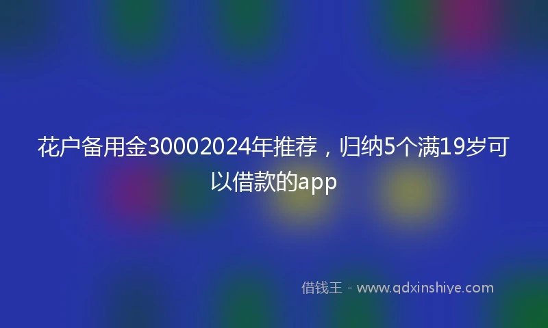 花户备用金30002024年推荐，归纳5个满19岁可以借款的app