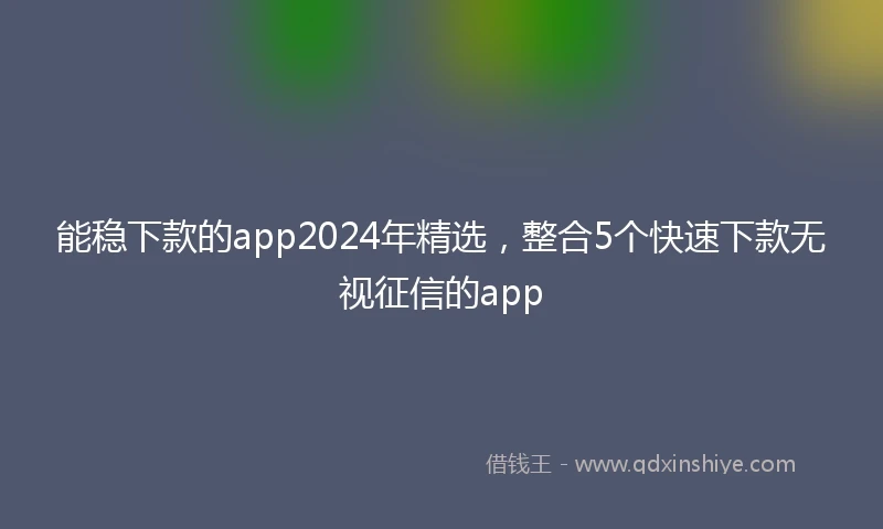能稳下款的app2024年精选，整合5个快速下款无视征信的app
