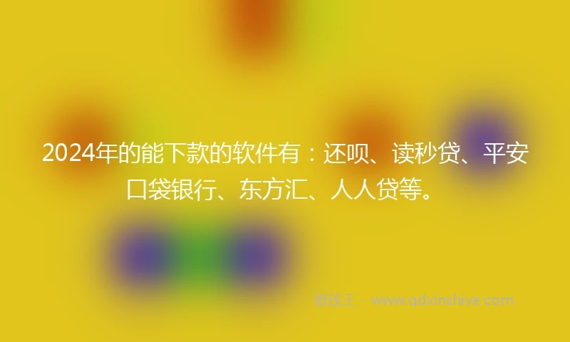 2024年的能下款的软件有：还呗、读秒贷、平安口袋银行、东方汇、人人贷等。