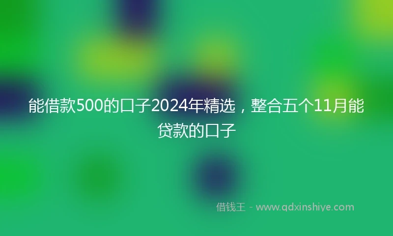 能借款500的口子2024年精选，整合五个11月能贷款的口子