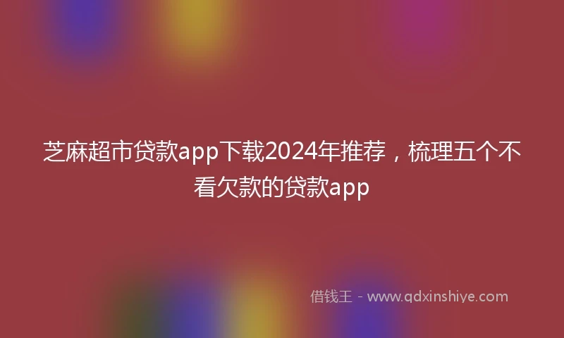 芝麻超市贷款app下载2024年推荐，梳理五个不看欠款的贷款app