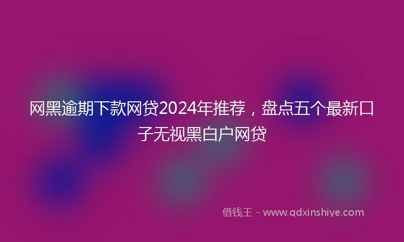 网黑逾期下款网贷2024年推荐，盘点五个最新口子无视黑白户网贷