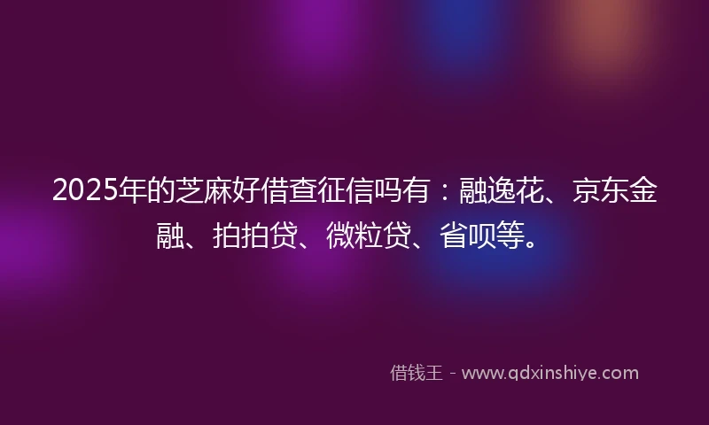 2025年的芝麻好借查征信吗有：融逸花、京东金融、拍拍贷、微粒贷、省呗等。