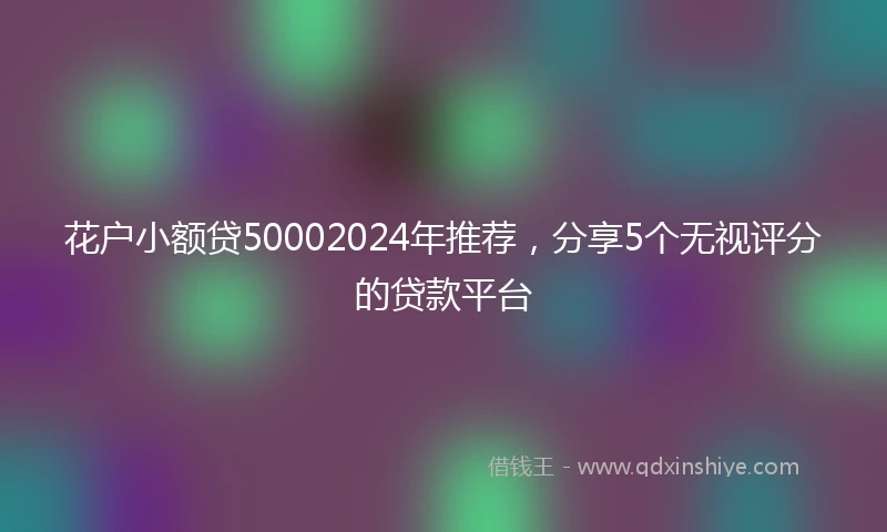 花户小额贷50002024年推荐，分享5个无视评分的贷款平台
