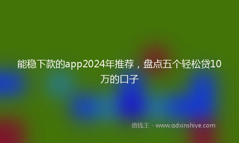 能稳下款的app2024年推荐，盘点五个轻松贷10万的口子