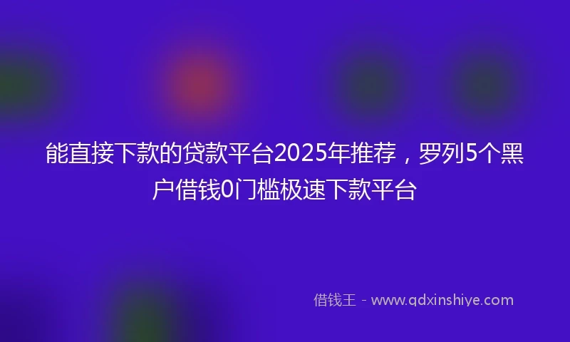 能直接下款的贷款平台2025年推荐，罗列5个黑户借钱0门槛极速下款平台
