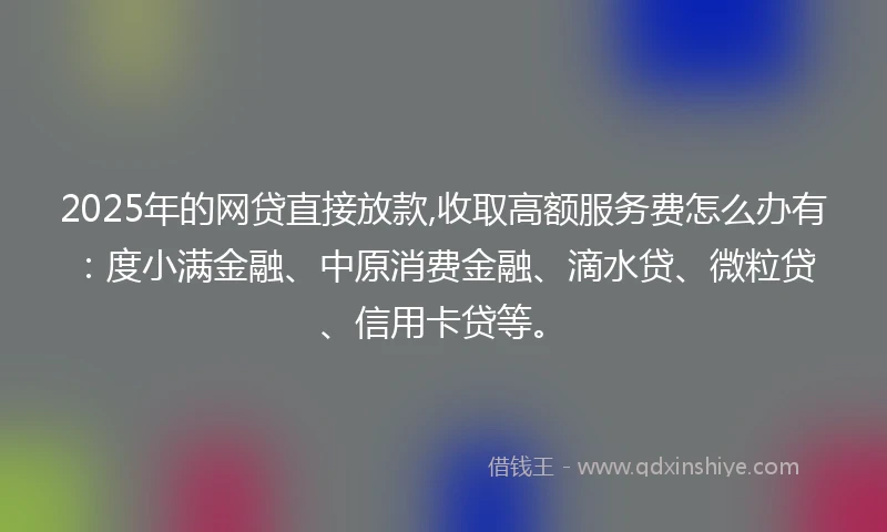 2025年的网贷直接放款,收取高额服务费怎么办有：度小满金融、中原消费金融、滴水贷、微粒贷、信用卡贷等。