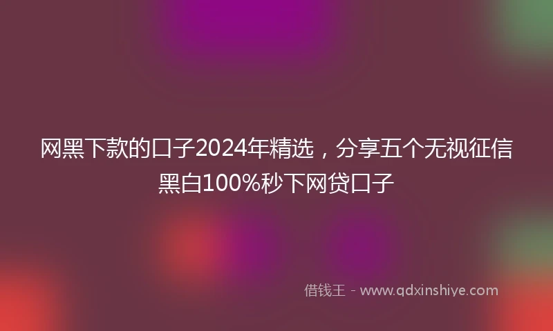 网黑下款的口子2024年精选，分享五个无视征信黑白100%秒下网贷口子