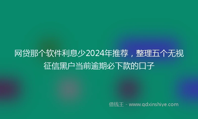 网贷那个软件利息少2024年推荐,整理五个无视征信黑户当前逾期必下款的口子