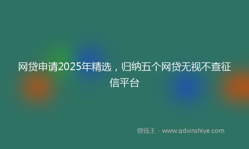网贷申请2025年精选，归纳五个网贷无视不查征信平台