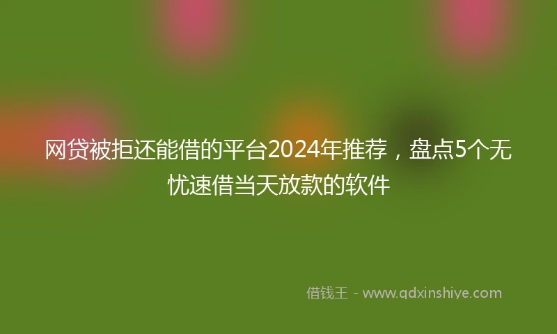 网贷被拒还能借的平台2024年推荐，盘点5个无忧速借当天放款的软件