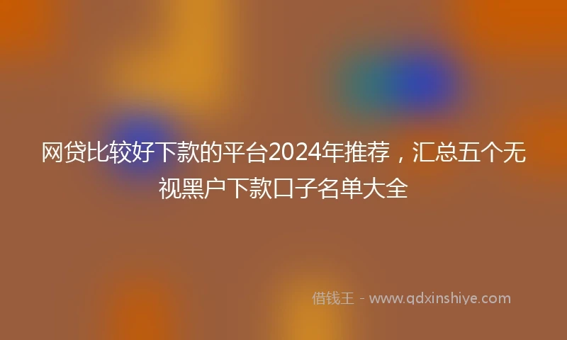 网贷比较好下款的平台2024年推荐，汇总五个无视黑户下款口子名单大全