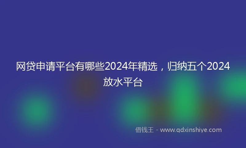 网贷申请平台有哪些2024年精选，归纳五个2024放水平台