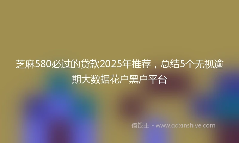 芝麻580必过的贷款2025年推荐，总结5个无视逾期大数据花户黑户平台