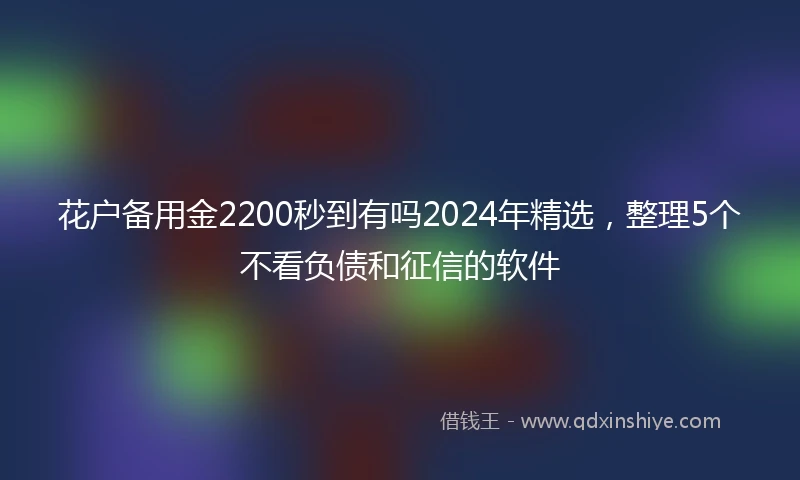 花户备用金2200秒到有吗2024年精选，整理5个不看负债和征信的软件