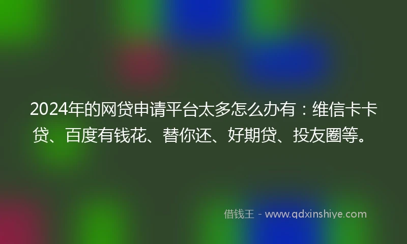 2024年的网贷申请平台太多怎么办有：维信卡卡贷、百度有钱花、替你还、好期贷、投友圈等。