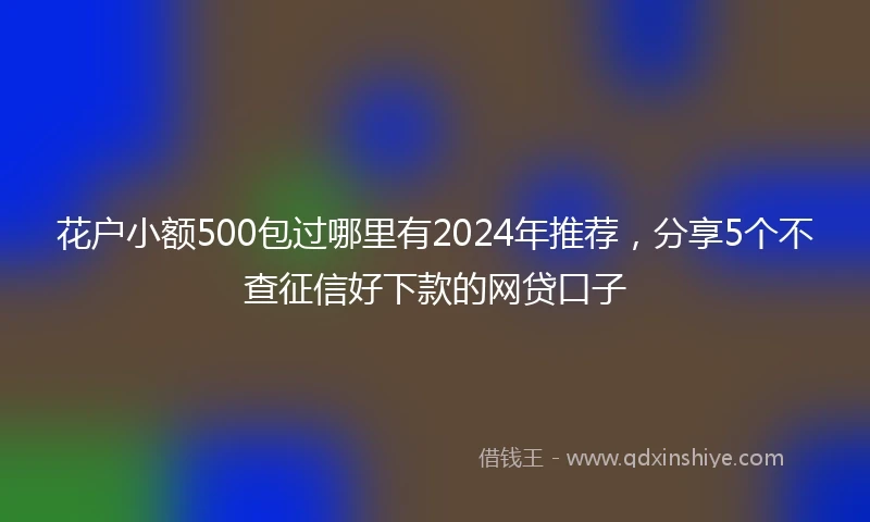 花户小额500包过哪里有2024年推荐，分享5个不查征信好下款的网贷口子