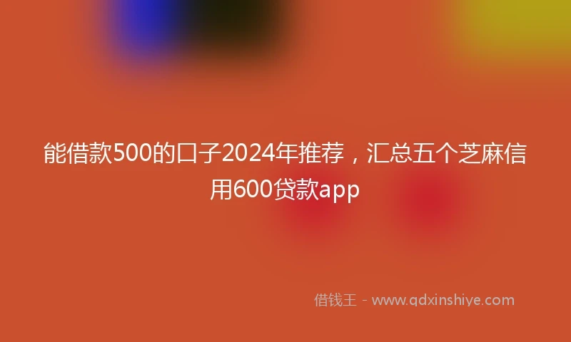 能借款500的口子2024年推荐，汇总五个芝麻信用600贷款app