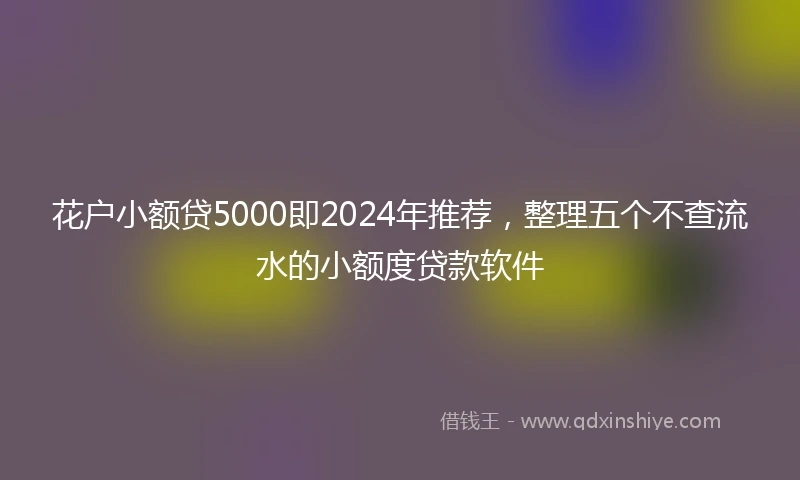 花户小额贷5000即2024年推荐，整理五个不查流水的小额度贷款软件