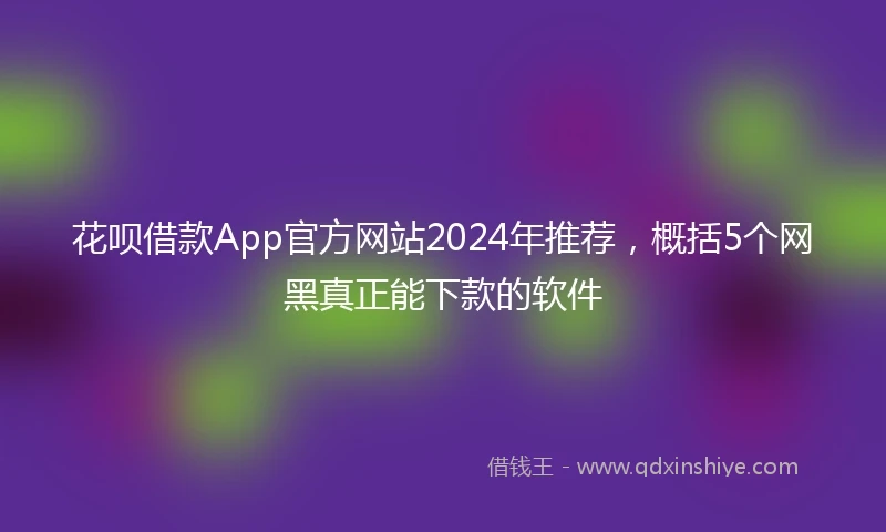 花呗借款App官方网站2024年推荐，概括5个网黑真正能下款的软件