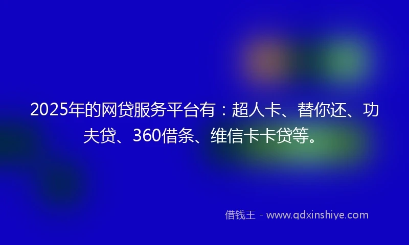 2025年的网贷服务平台有：超人卡、替你还、功夫贷、360借条、维信卡卡贷等。