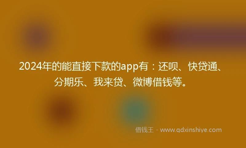 2024年的能直接下款的app有：还呗、快贷通、分期乐、我来贷、微博借钱等。