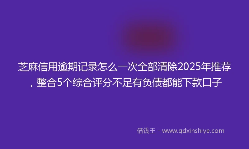 芝麻信用逾期记录怎么一次全部清除2025年推荐，整合5个综合评分不足有负债都能下款口子