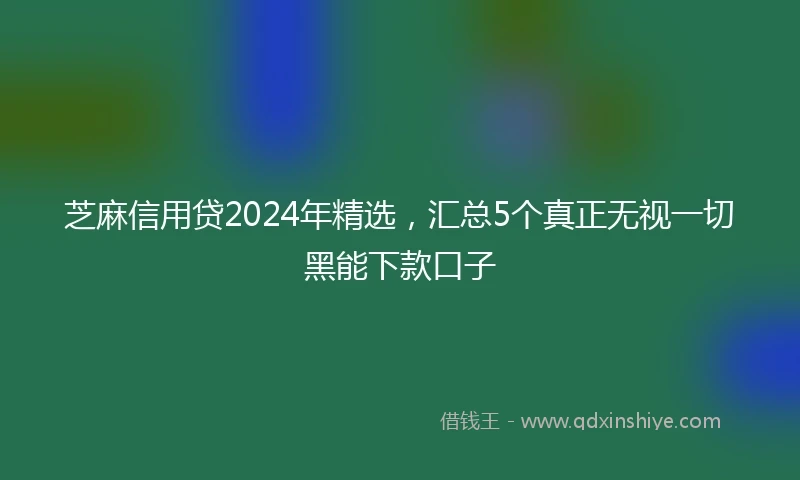 芝麻信用贷2024年精选，汇总5个真正无视一切黑能下款口子