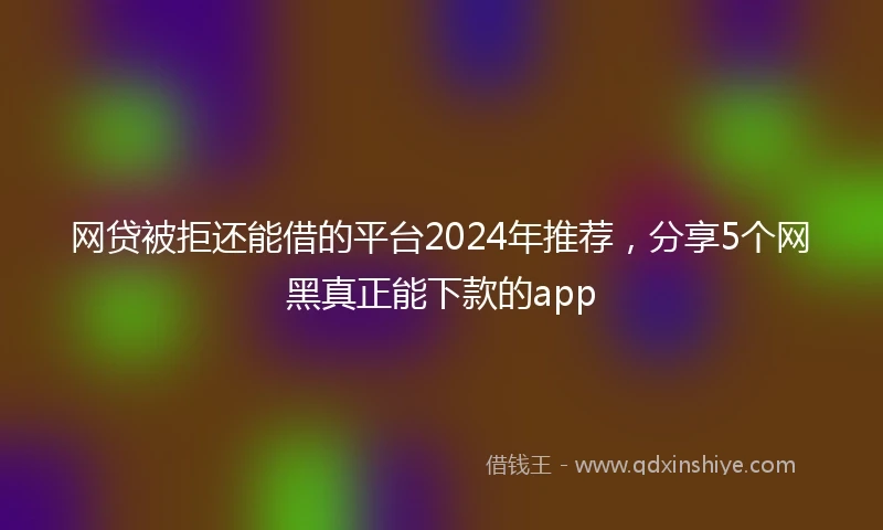 网贷被拒还能借的平台2024年推荐，分享5个网黑真正能下款的app