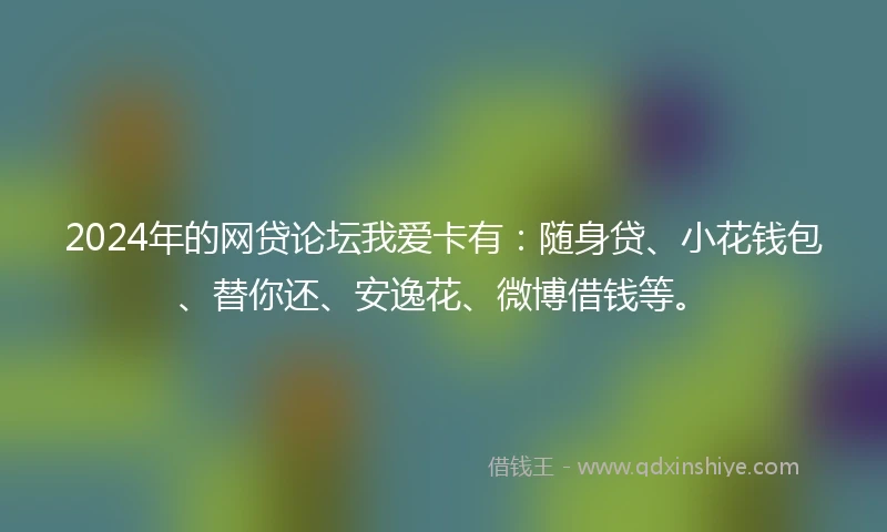 2024年的网贷论坛我爱卡有：随身贷、小花钱包、替你还、安逸花、微博借钱等。