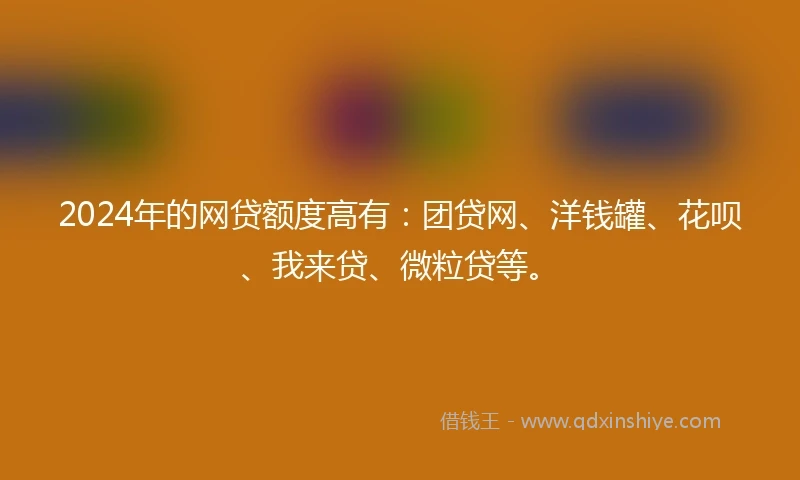 2024年的网贷额度高有：团贷网、洋钱罐、花呗、我来贷、微粒贷等。