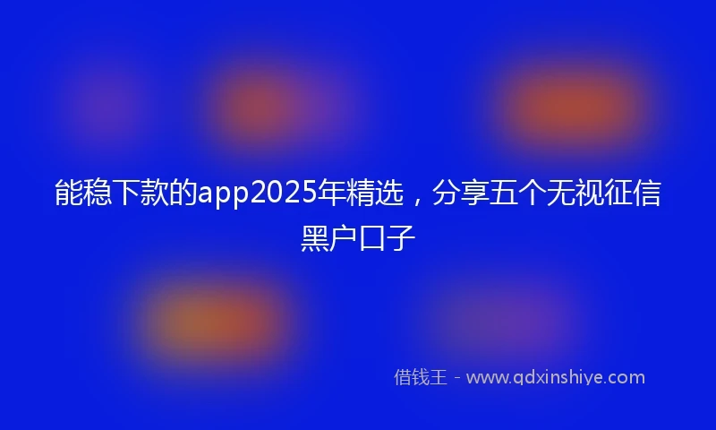 能稳下款的app2025年精选，分享五个无视征信黑户口子