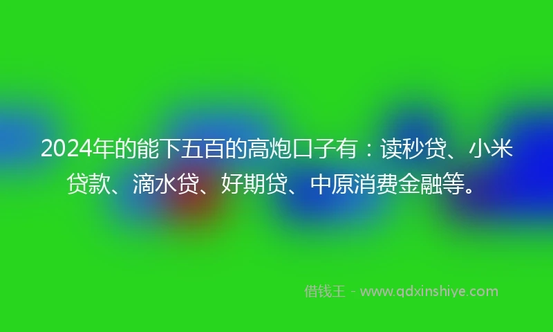 2024年的能下五百的高炮口子有：读秒贷、小米贷款、滴水贷、好期贷、中原消费金融等。
