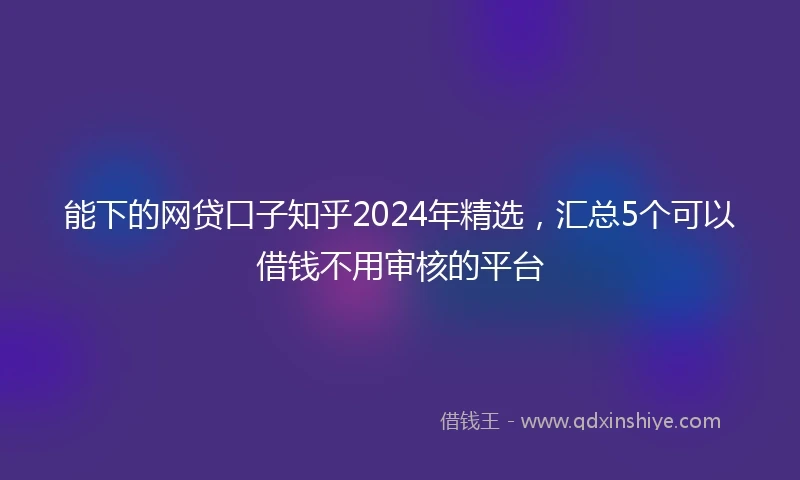 能下的网贷口子知乎2024年精选，汇总5个可以借钱不用审核的平台