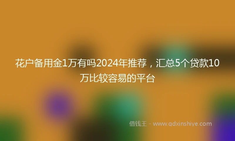花户备用金1万有吗2024年推荐，汇总5个贷款10万比较容易的平台