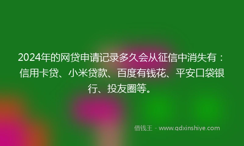 2024年的网贷申请记录多久会从征信中消失有：信用卡贷、小米贷款、百度有钱花、平安口袋银行、投友圈等。