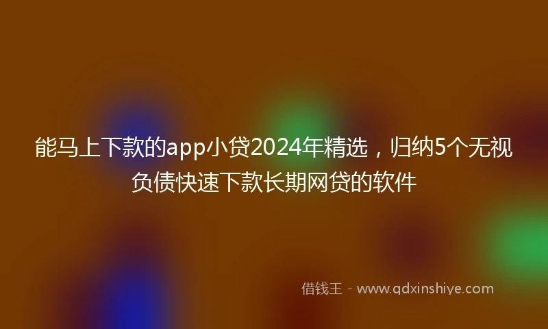 能马上下款的app小贷2024年精选，归纳5个无视负债快速下款长期网贷的软件
