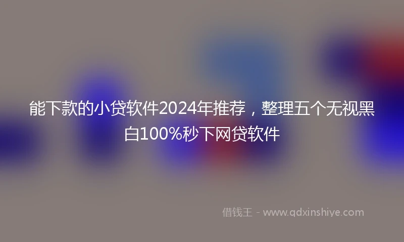 能下款的小贷软件2024年推荐，整理五个无视黑白100%秒下网贷软件